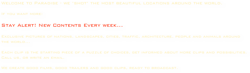 Welcome to Paradise - we ‘shot‘ the most beautiful locations around the world.

If you want more:

Stay Alert! New Contents Every week...

Exclusive pictures of nations, landscapes, cities, traffic, architecture, people and animals around the world...

Each clip is the starting piece of a puzzle of choices, get informed about more clips and possibilities.
Call us, or write an email.

We create good films, good trailers and good clips, ready to broadcast.