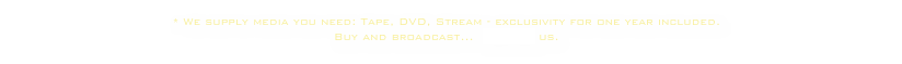 * We supply media you need: Tape, DVD, Stream - exclusivity for one year included. 
Buy and broadcast...  contact us.