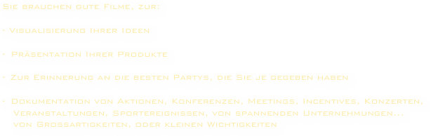 
Sie brauchen gute Filme, zur:

- Visualisierung Ihrer Ideen

Präsentation Ihrer Produkte

Zur Erinnerung an die besten Partys, die Sie je gegeben haben

Dokumentation von Aktionen, Konferenzen, Meetings, Incentives, Konzerten,
   Veranstaltungen, Sportereignissen, von spannenden Unternehmungen... 
   von Großartigkeiten, oder kleinen Wichtigkeiten
