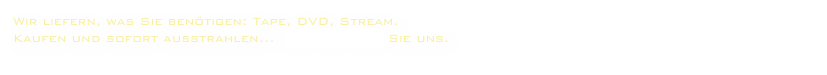 Wir liefern, was Sie benötigen: Tape, DVD, Stream.
Kaufen und sofort ausstrahlen...  kontaktieren Sie uns.
