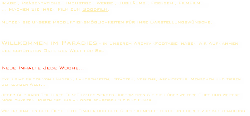 Image-, Präsentations-, Industrie-, Werbe-, Jubiläums-, Fernseh-, FilmFilm...
... Machen Sie Ihren Film zum Goodfilm.

Nutzen sie unsere Produktionsmöglichkeiten für Ihre Darstellungswünsche.


Willkommen im Paradies - in unserem Archiv (Footage) haben wir Aufnahmen der schönsten Orte der Welt für Sie.


Neue Inhalte Jede Woche...

Exklusive Bilder von Ländern, Landschaften,  Städten, Verkehr, Architektur, Menschen und Tieren der ganzen Welt...

Jeder Clip kann Teil Ihres Film-Puzzles werden. Informieren Sie sich über weitere Clips und weitere Möglichkeiten. Rufen Sie uns an oder schreiben Sie eine E-Mail.

Wir erschaffen gute Filme, gute Trailer und gute Clips - komplett fertig und bereit zur Ausstrahlung.